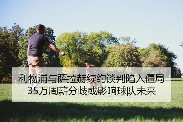 利物浦与萨拉赫续约谈判陷入僵局 35万周薪分歧或影响球队未来